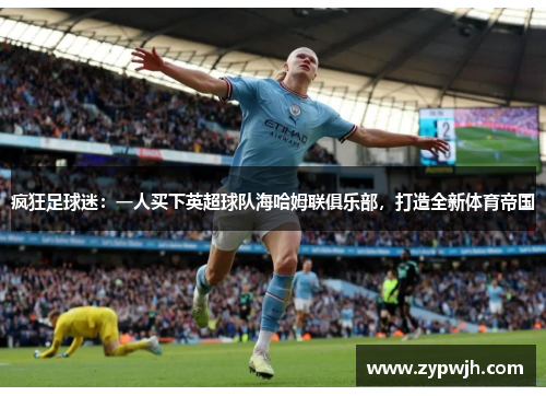 疯狂足球迷：一人买下英超球队海哈姆联俱乐部，打造全新体育帝国
